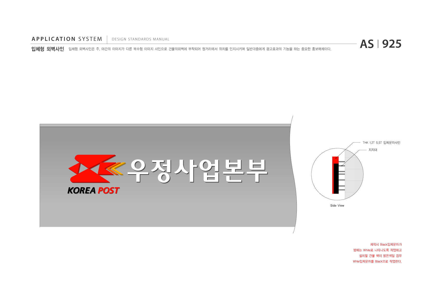 APPLICATION SYSTEM 입체형 외벽사인  DESIGN STANDARDS MANUAL  입체형 외벽사인은 주, 야간의 이미지가 다른 복수형 이미지 사인으로 건물의외벽에 부착되어 원거리에서 위치를 인지시키며 일반대중에게 광고효과의 기능을 하는 중요한 홍보매체이다.  AS I 925  THK 1.2T S.ST 입체문자사인 지지대  Side View  제작시 Black입체문자가 밤에는 White로 나타나도록 작업하고 설치할 건불 벽이 밝은색일 경우 Whte입체문자를 Black으로 작업한다.